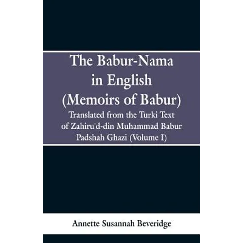 The Babur-nama in English (Memoirs of Babur): Translated from the original Turki text of Zahiru'd-din Muhammad Babur Padshah Ghazi (Volume I)