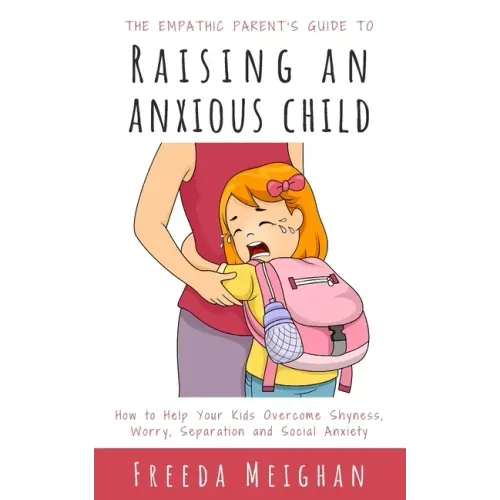 The Empathic Parent's Guide to Raising an Anxious Child: How to Help Your Kids Overcome Shyness, Worry, Separation and Social Anxiety
