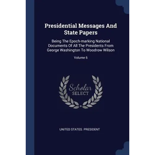 Presidential Messages And State Papers: Being The Epoch-marking National Documents Of All The Presidents From George Washington To Woodrow Wilson; Vol