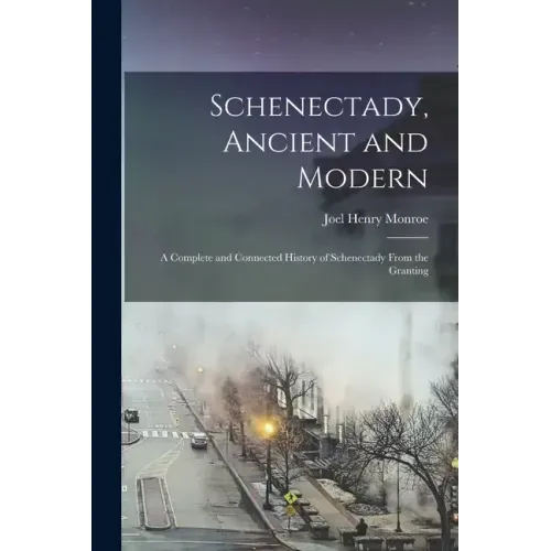 Schenectady, Ancient and Modern: A Complete and Connected History of Schenectady From the Granting