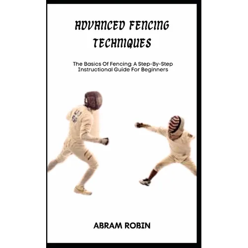 Advanced Fencing Techniques: The Basics Of Fencing: A Step-By-Step Instructional Guide For Beginners