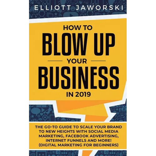 How to Blow Up Your Business in 2019: The Go-To Guide to Scale Your Brand to New Heights with Social Media Marketing, Facebook Advertising, Internet F