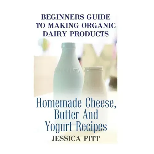 Beginners Guide To Making Organic Dairy Products: Homemade Cheese, Butter And Yogurt Recipes
