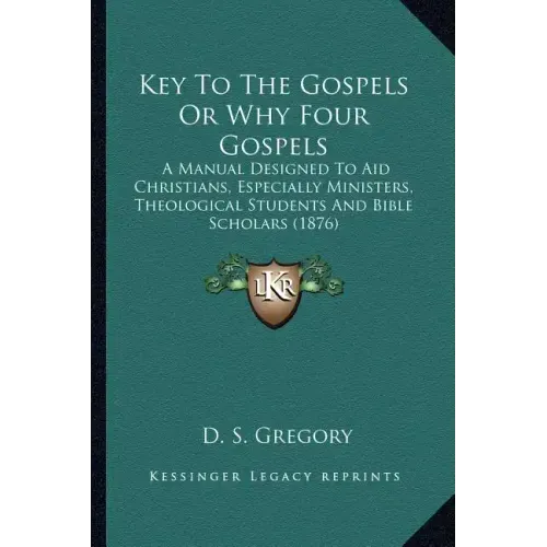 Key To The Gospels Or Why Four Gospels: A Manual Designed To Aid Christians, Especially Ministers, Theological Students And Bible Scholars (1876)