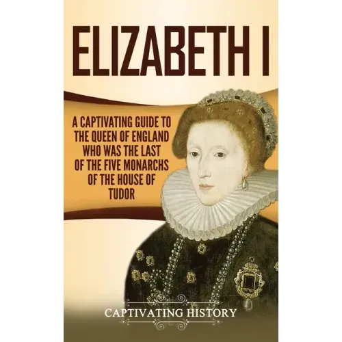Elizabeth I: A Captivating Guide to the Queen of England Who Was the Last of the Five Monarchs of the House of Tudor