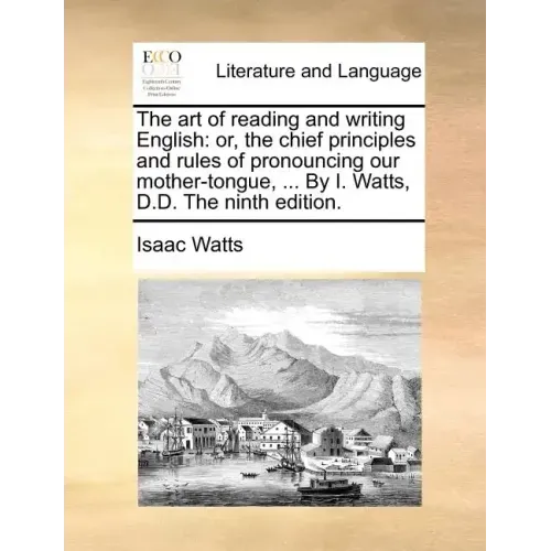 The Art of Reading and Writing English: Or, the Chief Principles and Rules of Pronouncing Our Mother-Tongue, ... by I. Watts, D.D. the Ninth Edition.