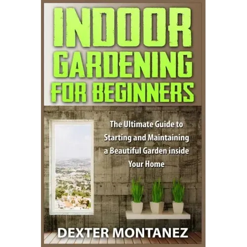 Indoor Gardening for Beginners: The Ultimate Guide to Starting and Maintaining a Beautiful Garden inside Your Home