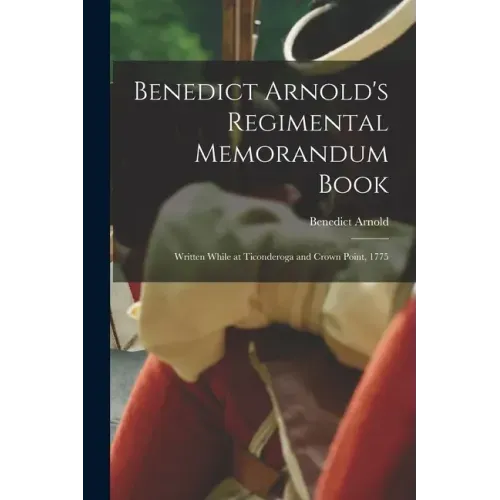 Benedict Arnold's Regimental Memorandum Book [microform]: Written While at Ticonderoga and Crown Point, 1775