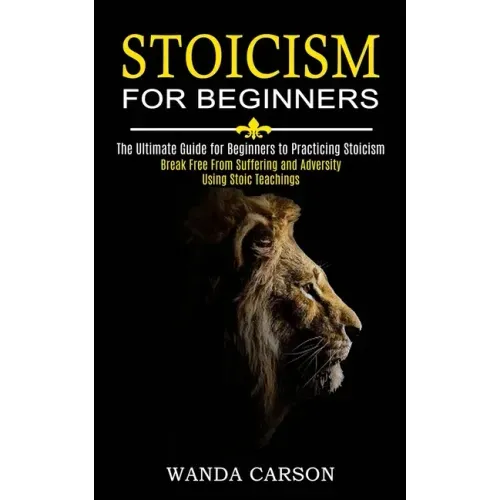 Stoicism for Beginners: Break Free From Suffering and Adversity Using Stoic Teachings (The Ultimate Guide for Beginners to Practicing Stoicism