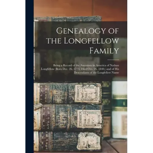 Genealogy of the Longfellow Family: Being a Record of the Ancestors in America of Nathan Longfellow (born Dec. 26, 1773, Died Oct. 26, 1840, ) and of