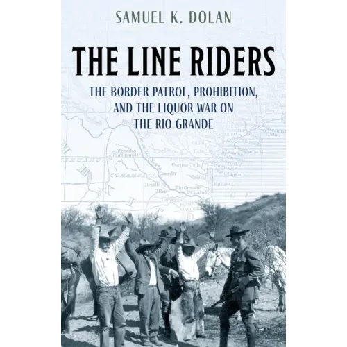 The Line Riders: The Border Patrol, Prohibition, and the Liquor War on the Rio Grande