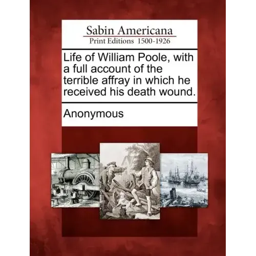 Life of William Poole, with a Full Account of the Terrible Affray in Which He Received His Death Wound.