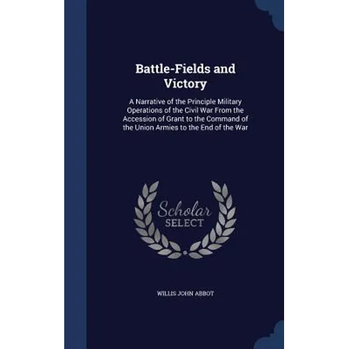 Battle-Fields and Victory: A Narrative of the Principle Military Operations of the Civil War From the Accession of Grant to the Command of the Un