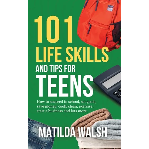 101 Life Skills and Tips for Teens - How to succeed in school, boost your self-confidence, set goals, save money, cook, clean, start a business and lo