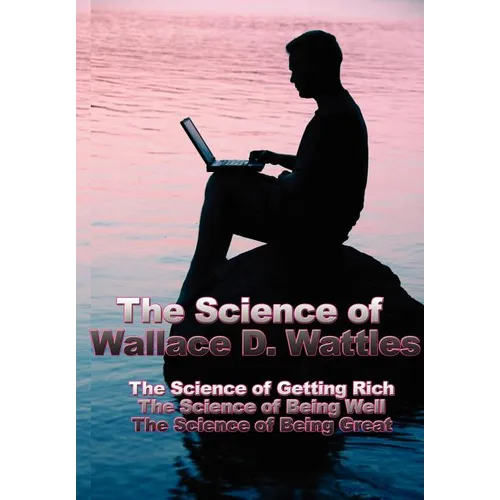 The Science of Wallace D. Wattles: The Science of Getting Rich, the Science of Being Well, the Science of Being Great