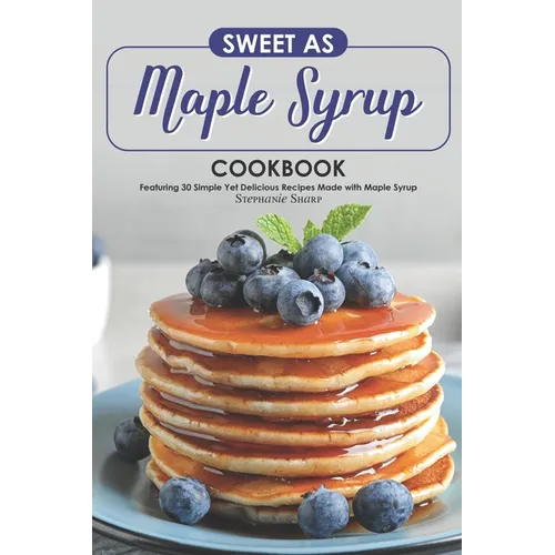 Sweet as Maple Syrup Cookbook: Featuring 30 Simple Yet Delicious Recipes Made with Maple Syrup