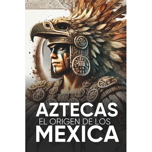 Aztecas El Origen de Los Mexicas Ilustrado: Descubre la Cultura Azteca: Historia, mitología y datos curiosos de los Mexica y Tenochtitlan.