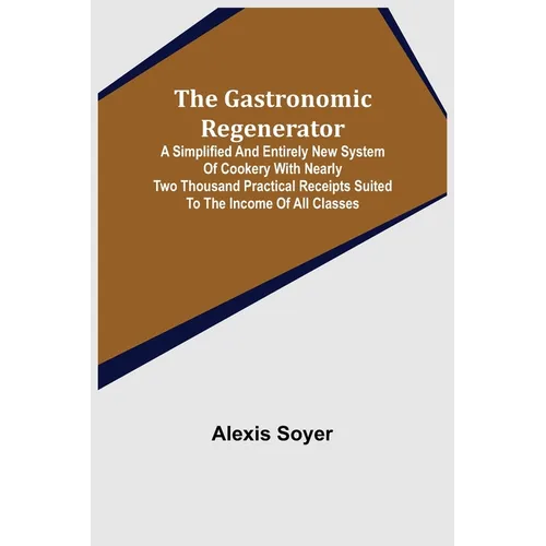 The Gastronomic Regenerator: A Simplified and Entirely New System of Cookery With Nearly Two Thousand Practical Receipts Suited to the Income of All C