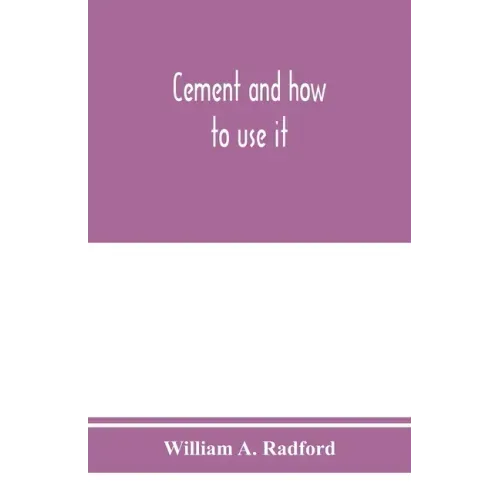 Cement and how to use it: a working manual of up-to-date practice in the manufacture and testing of cement; the proportioning, mixing, and depos