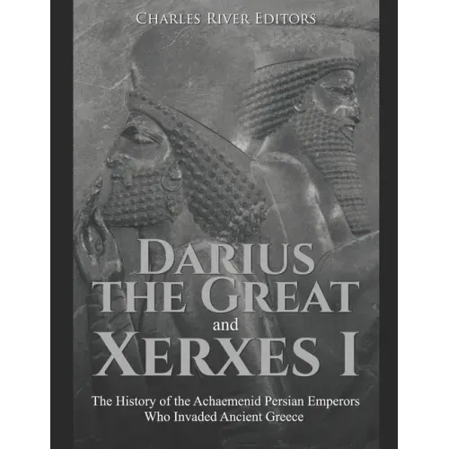 Darius the Great and Xerxes I: The History of the Achaemenid Persian Emperors Who Invaded Ancient Greece
