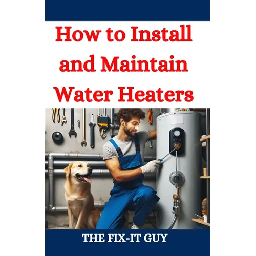 How to Install and Maintain Water Heaters: Troubleshooting, Energy Efficiency, and Money-Saving Tips for Homeowners and Plumbers