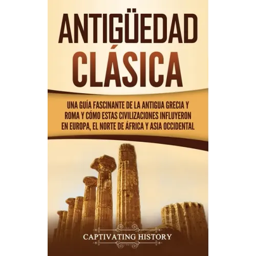 Antigüedad Clásica: Una guía fascinante de la antigua Grecia y Roma y cómo estas civilizaciones influyeron en Europa, el norte de África y