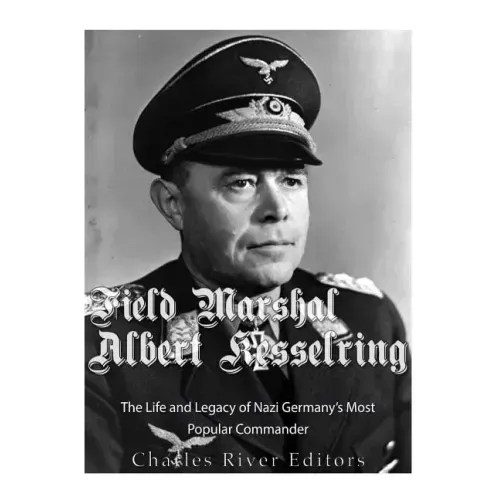 Field Marshal Albert Kesselring: The Life and Legacy of Nazi Germany's Most Popular Commander