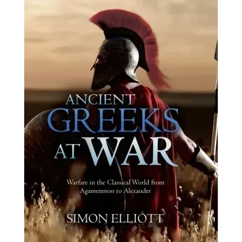 Ancient Greeks at War: Warfare in the Classical World from Agamemnon to Alexander