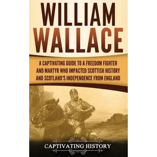 William Wallace: A Captivating Guide to a Freedom Fighter and Martyr Who Impacted Scottish History and Scotland's Independence from England
