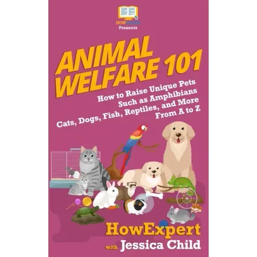 Animal Welfare 101: How to Raise Unique Pets Such as Amphibians, Cats, Dogs, Fish, Reptiles, and More From A to Z