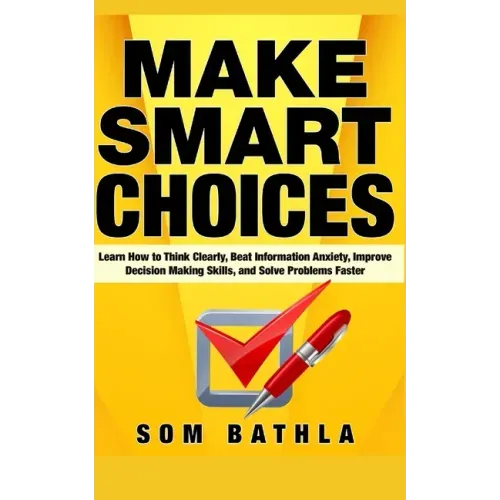Make Smart Choices: Learn How to Think Clearly, Beat Information Anxiety, Improve Decision Making Skills, and Solve Problems Faster
