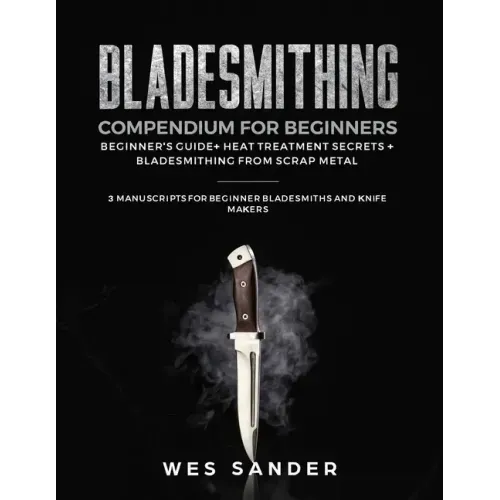 Bladesmithing Compendium for Beginners: Beginner's Guide + Heat Treatment Secrets + Bladesmithing from Scrap Metal: 3 Manuscripts for Beginner Bladesm