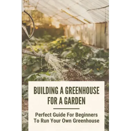 Building A Greenhouse For A Garden: Perfect Guide For Beginners To Run Your Own Greenhouse: How To Build A Greenhouse In Detail