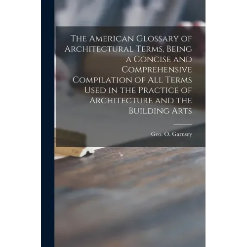 The American Glossary of Architectural Terms, Being a Concise and Comprehensive Compilation of All Terms Used in the Practice of Architecture and the