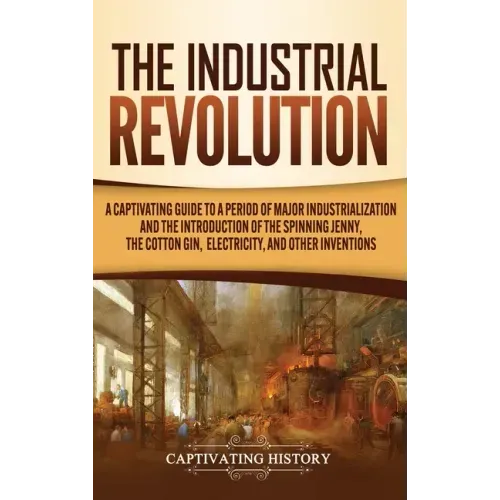 The Industrial Revolution: A Captivating Guide to a Period of Major Industrialization and the Introduction of the Spinning Jenny, the Cotton Gin,
