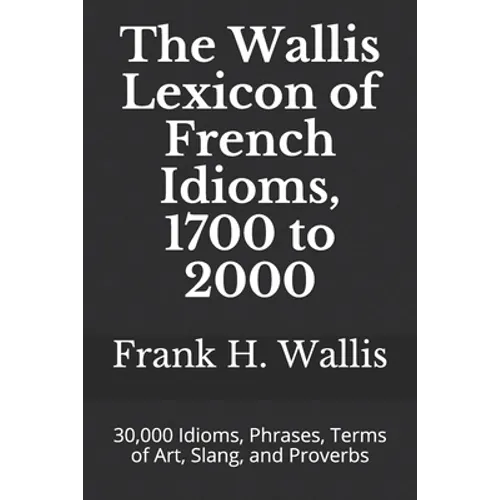 The Wallis Lexicon of French Idioms, 1700 to 2000: 30,000 Idioms, Phrases, Terms of Art, Slang, and Proverbs