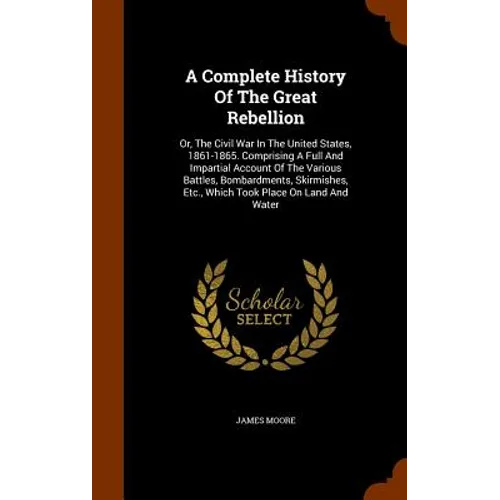 A Complete History Of The Great Rebellion: Or, The Civil War In The United States, 1861-1865. Comprising A Full And Impartial Account Of The Various B