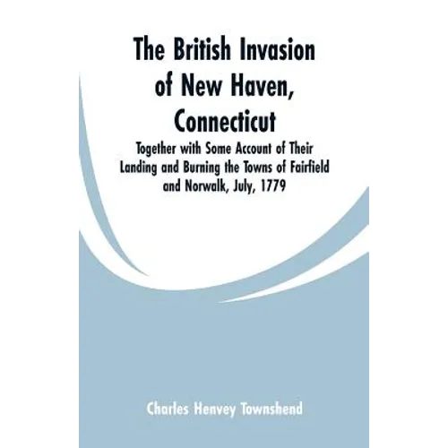 The British Invasion of New Haven, Connecticut: Together with Some Account of Their Landing and Burning the Towns of Fairfield and Norwalk, July, 1779