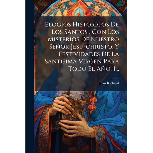 Elogios Historicos De Los Santos, Con Los Misterios De Nuestro Señor Jesu-christo, Y Festividades De La Santisima Virgen Para Todo El Año, 1...