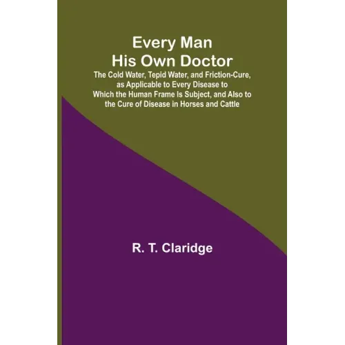 Every Man His Own Doctor; The Cold Water, Tepid Water, and Friction-Cure, as Applicable to Every Disease to Which the Human Frame Is Subject, and Also