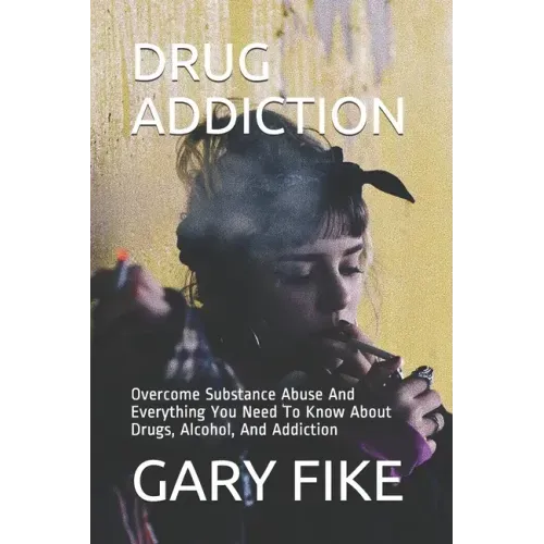 Drug Addiction: Overcome Substance Abuse And Everything You Need To Know About Drugs, Alcohol, And Addiction