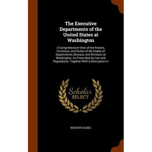 The Executive Departments of the United States at Washington: A Comprehensive View of the Powers, Functions, and Duties of the Heads of Departmtnes, B