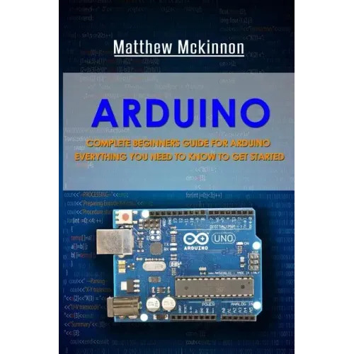 Arduino: Complete Beginners Guide For Arduino - Everything You Need To Know To Get Started