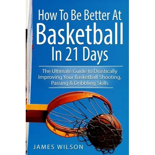 How to Be Better At Basketball in 21 days: The Ultimate Guide to Drastically Improving Your Basketball Shooting, Passing and Dribbling Skills