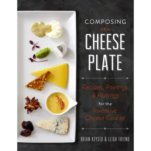 Composing the Cheese Plate: Recipes, Pairings, and Platings for the Inventive Cheese Course