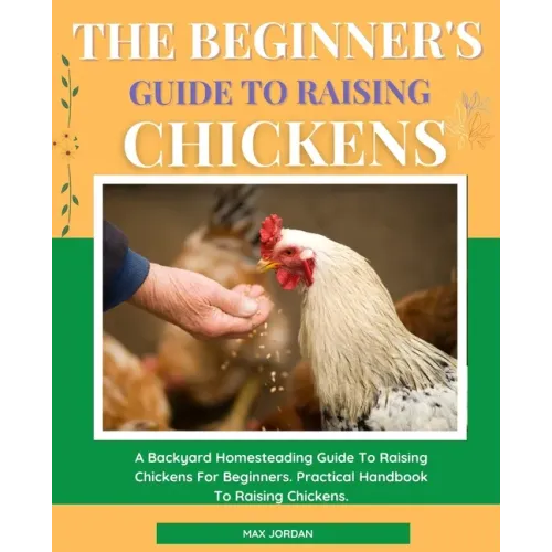 The Beginner's Guide To Raising Chickens: A Backyard Homesteading Guide To Raising Chickens For Beginners. Practical Handbook To Raising Chickens.
