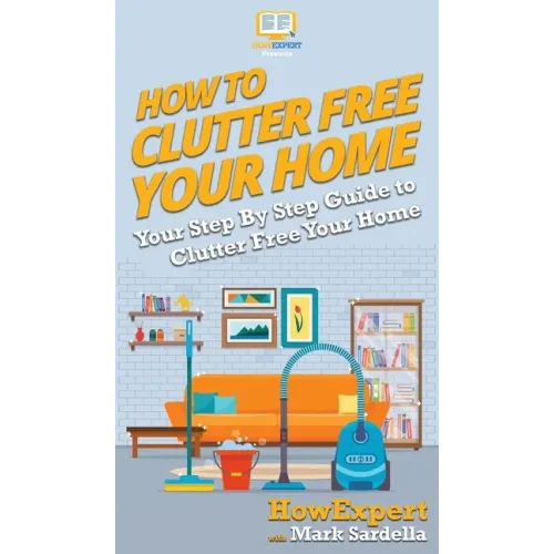 How To Clutter Free Your Home: Your Step By Step Guide To Clutter Free Your Home