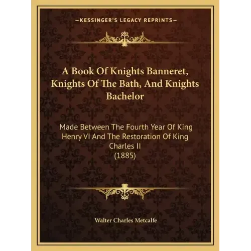 A Book Of Knights Banneret, Knights Of The Bath, And Knights Bachelor: Made Between The Fourth Year Of King Henry VI And The Restoration Of King Charl