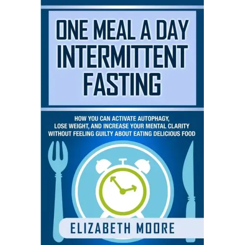 One Meal a Day Intermittent Fasting: How You Can Activate Autophagy, Lose Weight, and Increase Your Mental Clarity Without Feeling Guilty About Eating
