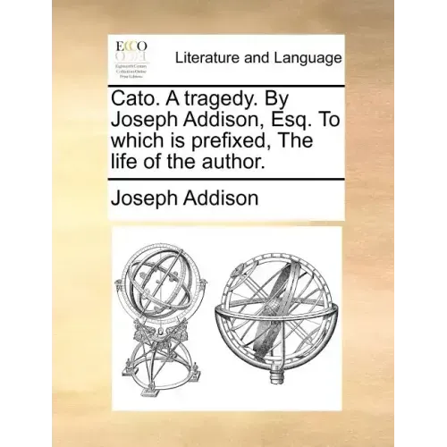 Cato. a Tragedy. by Joseph Addison, Esq. to Which Is Prefixed, the Life of the Author.